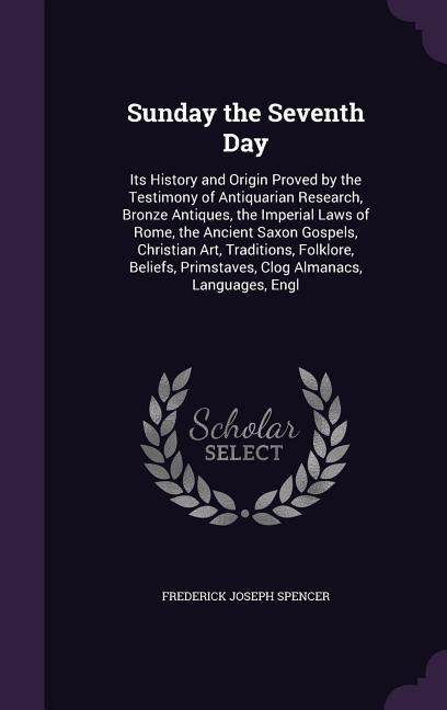 Sunday the Seventh Day: Its History and Origin Proved by the Testimony of Antiquarian Research, Bronze Antiques, the Imperial Laws of Rome, the Ancient Saxon Gospels, Christian Art, Traditions, Folklore, Beliefs, Primstaves, Clog Almanacs, Languages, Engl