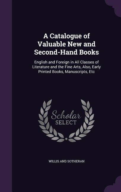 A Catalogue of Valuable New and Second-Hand Books: English and Foreign in All Classes of Literature and the Fine Arts, Also, Early Printed Books, Manuscripts, Etc