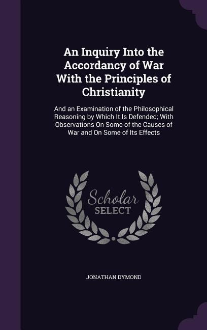 An Inquiry Into the Accordancy of War With the Principles of Christianity: And an Examination of the Philosophical Reasoning by Which It Is Defended; With Observations On Some of the Causes of War and On Some of Its Effects