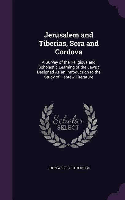 Jerusalem and Tiberias, Sora and Cordova: A Survey of the Religious and Scholastic Learning of the Jews: Designed As an Introduction to the Study of Hebrew Literature