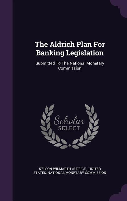 The Aldrich Plan For Banking Legislation: Submitted To The National Monetary Commission
