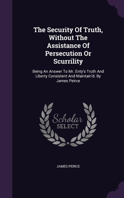 The Security Of Truth, Without The Assistance Of Persecution Or Scurrility: Being An Answer To Mr. Entys Truth And Liberty Consistent And Maintaind. By James Peirce