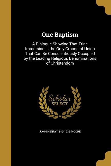 One Baptism: A Dialogue Showing That Trine Immersion is the Only Ground of Union That Can Be Conscientiously Occupied by the Leading Religious Denominations of Christendom