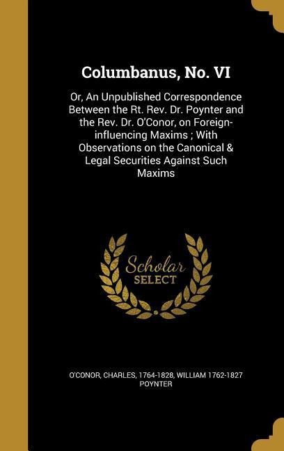 Columbanus, No. VI: Or, An Unpublished Correspondence Between the Rt. Rev. Dr. Poynter and the Rev. Dr. OConor, on Foreign-influencing Maxims; With Observations on the Canonical & Legal Securities Against Such Maxims