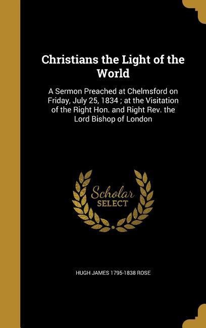 Christians the Light of the World: A Sermon Preached at Chelmsford on Friday, July 25, 1834; at the Visitation of the Right Hon. and Right Rev. the Lord Bishop of London