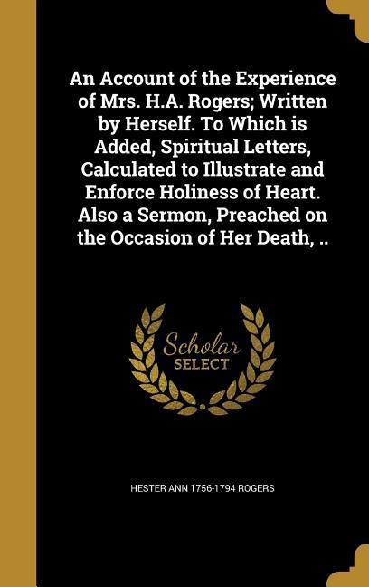 An Account of the Experience of Mrs. H.A. Rogers; Written by Herself. To Which is Added, Spiritual Letters, Calculated to Illustrate and Enforce Holiness of Heart. Also a Sermon, Preached on the Occasion of Her Death, ..