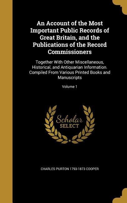 An Account of the Most Important Public Records of Great Britain, and the Publications of the Record Commissioners: Together With Other Miscellaneous, Historical, and Antiquarian Information. Compiled From Various Printed Books and Manuscripts; Volume 1