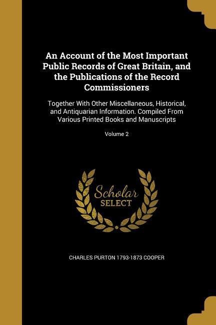 An Account of the Most Important Public Records of Great Britain, and the Publications of the Record Commissioners: Together With Other Miscellaneous, Historical, and Antiquarian Information. Compiled From Various Printed Books and Manuscripts; Volume 2