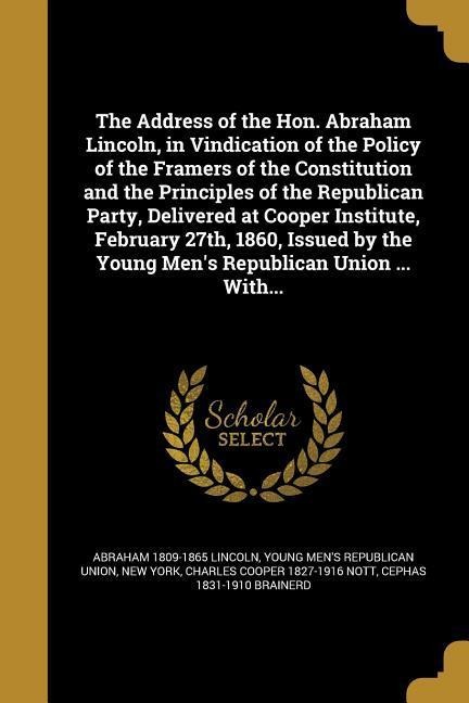 The Address of the Hon. Abraham Lincoln, in Vindication of the Policy of the Framers of the Constitution and the Principles of the Republican Party, Delivered at Cooper Institute, February 27th, 1860, Issued by the Young Mens Republican Union ... With...