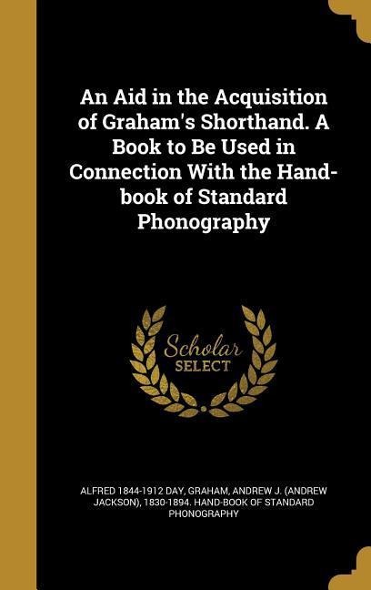 An Aid in the Acquisition of Grahams Shorthand. A Book to Be Used in Connection With the Hand-book of Standard Phonography