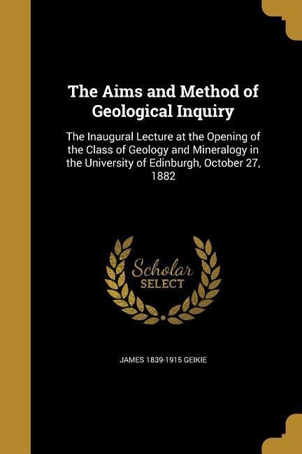 The Aims and Method of Geological Inquiry: The Inaugural Lecture at the Opening of the Class of Geology and Mineralogy in the University of Edinburgh, October 27, 1882