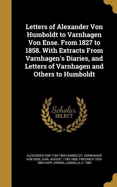 Letters of Alexander Von Humboldt to Varnhagen Von Ense. From 1827 to 1858. With Extracts From Varnhagens Diaries, and Letters of Varnhagen and Others to Humboldt