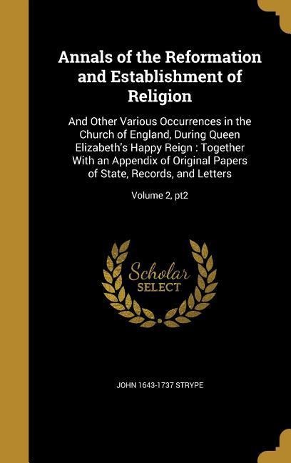 Annals of the Reformation and Establishment of Religion: And Other Various Occurrences in the Church of England, During Queen Elizabeth's Happy Reign: Together With an Appendix of Original Papers of State, Records, and Letters; Volume 2, pt2