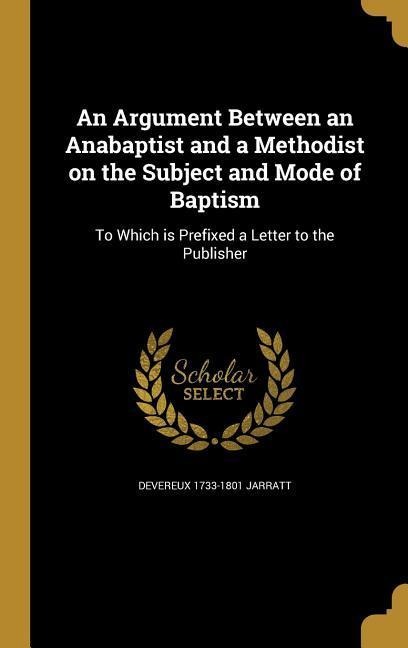 An Argument Between an Anabaptist and a Methodist on the Subject and Mode of Baptism: To Which is Prefixed a Letter to the Publisher