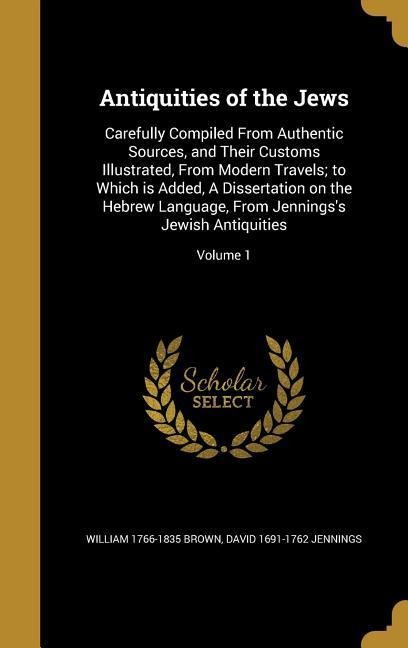 Antiquities of the Jews: Carefully Compiled From Authentic Sources, and Their Customs Illustrated, From Modern Travels; to Which is Added, A Dissertation on the Hebrew Language, From Jennings's Jewish Antiquities; Volume 1