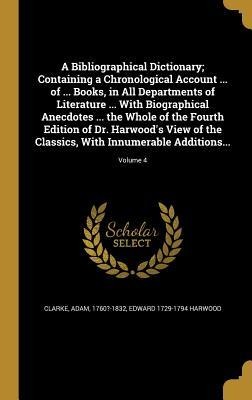 A Bibliographical Dictionary; Containing a Chronological Account ... of ... Books, in All Departments of Literature ... With Biographical Anecdotes ... the Whole of the Fourth Edition of Dr. Harwoods View of the Classics, With Innumerable Additions...; Vo