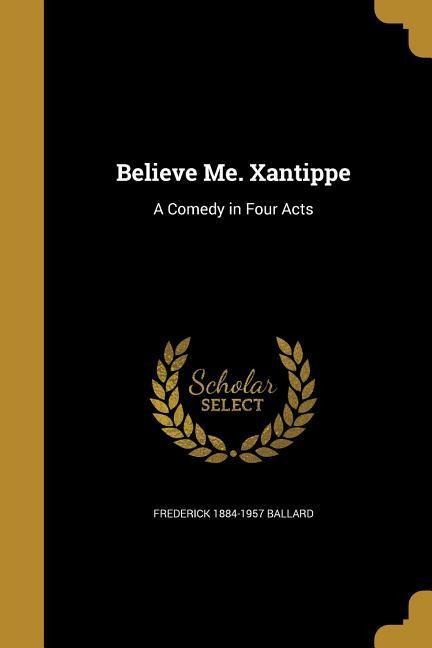 Believe Me. Xantippe: A Comedy in Four Acts