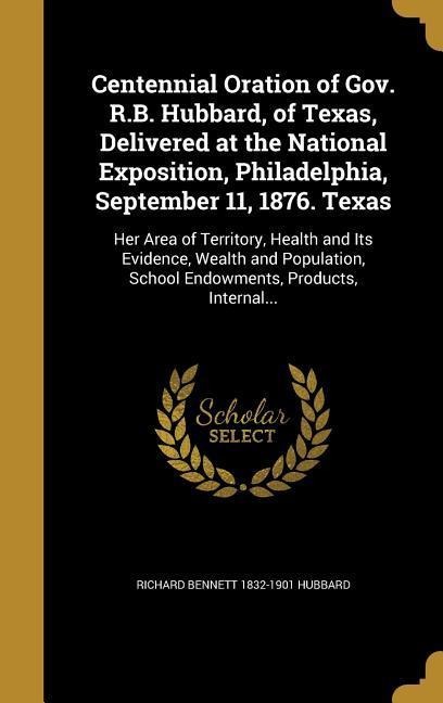 Centennial Oration of Gov. R.B. Hubbard, of Texas, Delivered at the National Exposition, Philadelphia, September 11, 1876. Texas: Her Area of Territory, Health and Its Evidence, Wealth and Population, School Endowments, Products, Internal...