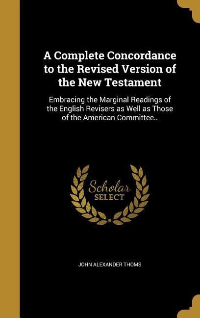 A Complete Concordance to the Revised Version of the New Testament: Embracing the Marginal Readings of the English Revisers as Well as Those of the American Committee..