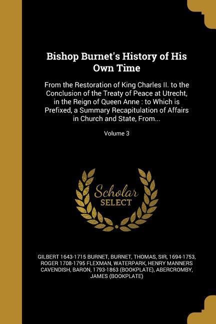 Bishop Burnets History of His Own Time: From the Restoration of King Charles II. to the Conclusion of the Treaty of Peace at Utrecht, in the Reign of Queen Anne: to Which is Prefixed, a Summary Recapitulation of Affairs in Church and State, From...; Volum
