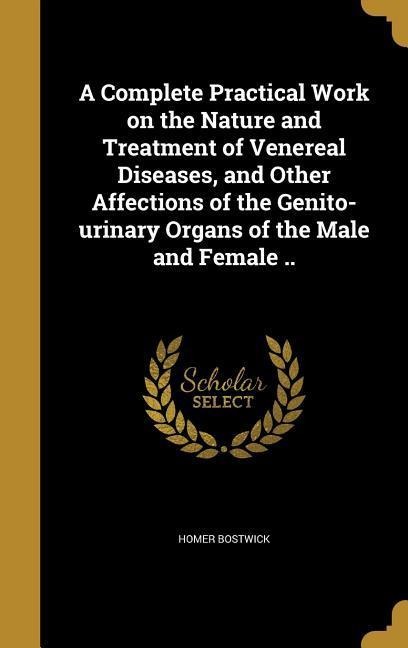 A Complete Practical Work on the Nature and Treatment of Venereal Diseases, and Other Affections of the Genito-urinary Organs of the Male and Female ..