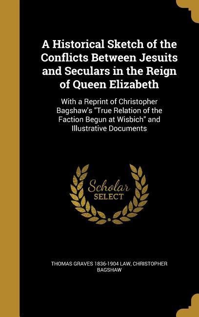 A Historical Sketch of the Conflicts Between Jesuits and Seculars in the Reign of Queen Elizabeth: With a Reprint of Christopher Bagshaws True Relation of the Faction Begun at Wisbich and Illustrative Documents