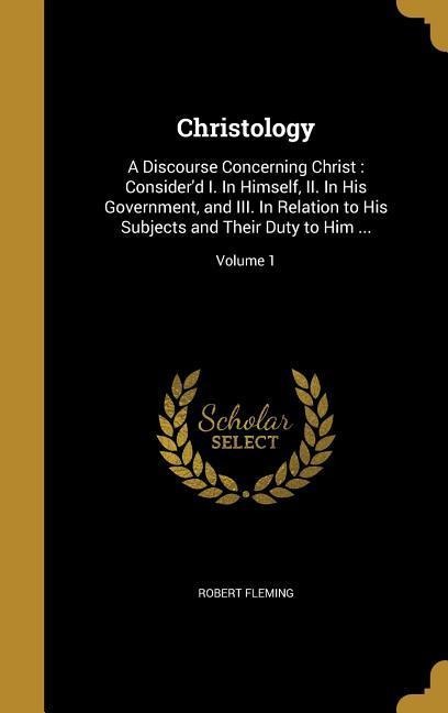 Christology: A Discourse Concerning Christ: Considerd I. In Himself, II. In His Government, and III. In Relation to His Subjects and Their Duty to Him ...; Volume 1