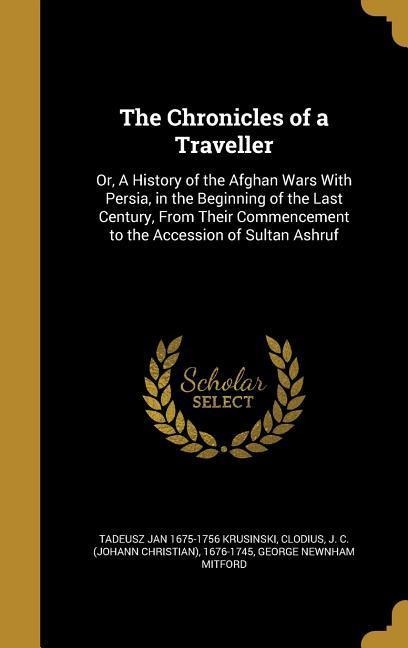 The Chronicles of a Traveller: Or, A History of the Afghan Wars With Persia, in the Beginning of the Last Century, From Their Commencement to the Accession of Sultan Ashruf