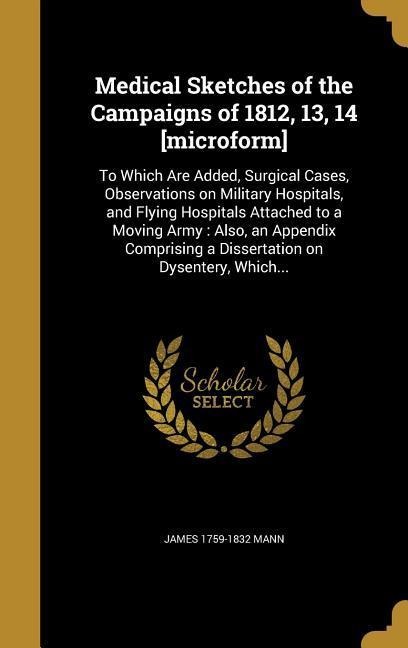 Medical Sketches of the Campaigns of 1812, 13, 14 [microform]: To Which Are Added, Surgical Cases, Observations on Military Hospitals, and Flying Hospitals Attached to a Moving Army: Also, an Appendix Comprising a Dissertation on Dysentery, Which...