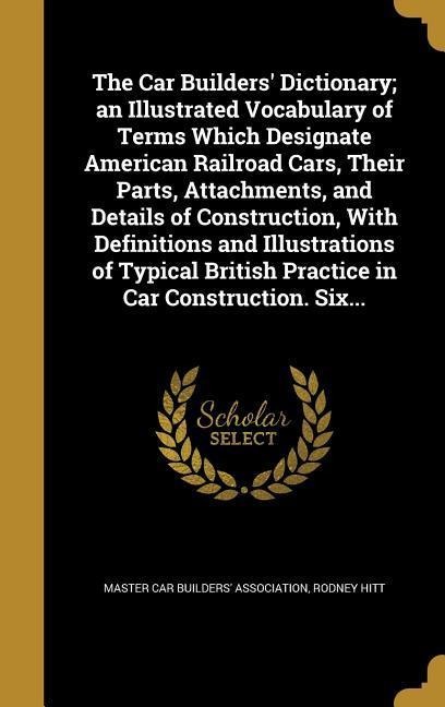 The Car Builders Dictionary; an Illustrated Vocabulary of Terms Which Designate American Railroad Cars, Their Parts, Attachments, and Details of Construction, With Definitions and Illustrations of Typical British Practice in Car Construction. Six...