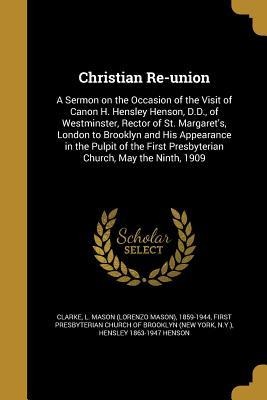 Christian Re-union: A Sermon on the Occasion of the Visit of Canon H. Hensley Henson, D.D., of Westminster, Rector of St. Margarets, London to Brooklyn and His Appearance in the Pulpit of the First Presbyterian Church, May the Ninth, 1909