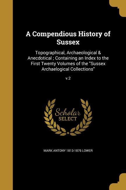 A Compendious History of Sussex: Topographical, Archaeological & Anecdotical; Containing an Index to the First Twenty Volumes of the Sussex Archaelogical Collections; v.2