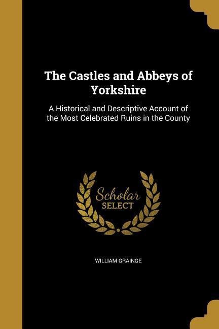 The Castles and Abbeys of Yorkshire: A Historical and Descriptive Account of the Most Celebrated Ruins in the County