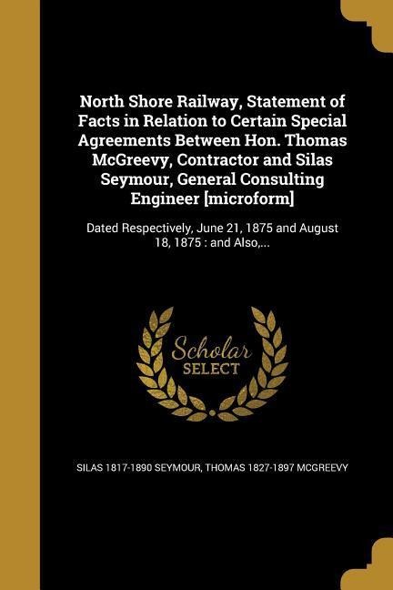 North Shore Railway, Statement of Facts in Relation to Certain Special Agreements Between Hon. Thomas McGreevy, Contractor and Silas Seymour, General Consulting Engineer [microform]