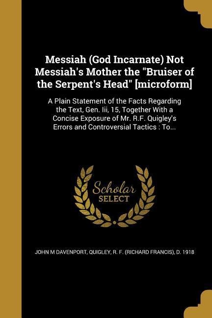 Messiah (God Incarnate) Not Messiahs Mother the Bruiser of the Serpents Head [microform]: A Plain Statement of the Facts Regarding the Text, Gen. Iii, 15, Together With a Concise Exposure of Mr. R.F. Quigleys Errors and Controversial Tactics: To...