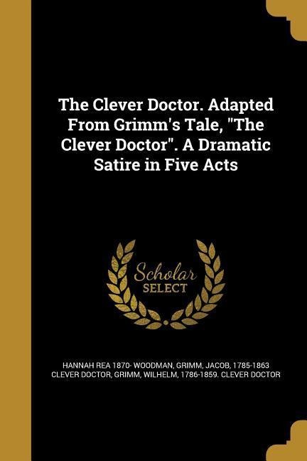 The Clever Doctor. Adapted From Grimms Tale, The Clever Doctor. A Dramatic Satire in Five Acts