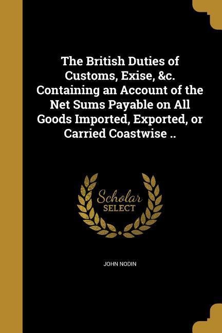 The British Duties of Customs, Exise, &c. Containing an Account of the Net Sums Payable on All Goods Imported, Exported, or Carried Coastwise ..