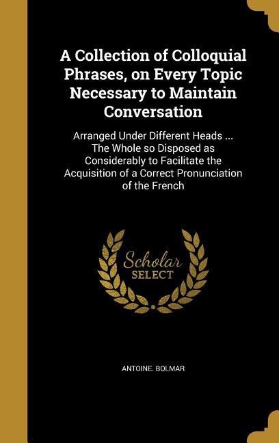 A Collection of Colloquial Phrases, on Every Topic Necessary to Maintain Conversation: Arranged Under Different Heads ... The Whole so Disposed as Considerably to Facilitate the Acquisition of a Correct Pronunciation of the French