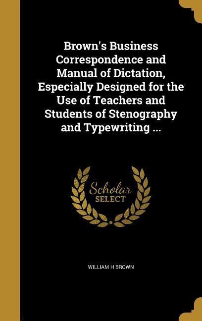 Browns Business Correspondence and Manual of Dictation, Especially Designed for the Use of Teachers and Students of Stenography and Typewriting ...