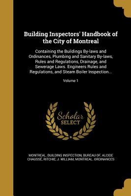Building Inspectors Handbook of the City of Montreal: Containing the Buildings By-laws and Ordinances, Plumbing and Sanitary By-laws, Rules and Regulations, Drainage, and Sewerage Laws. Engineers Rules and Regulations, and Steam Boiler Inspection...; Volu