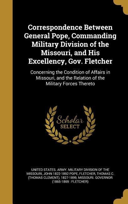 Correspondence Between General Pope, Commanding Military Division of the Missouri, and His Excellency, Gov. Fletcher: Concerning the Condition of Affairs in Missouri, and the Relation of the Military Forces Thereto