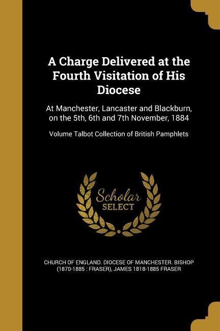 A Charge Delivered at the Fourth Visitation of His Diocese: At Manchester, Lancaster and Blackburn, on the 5th, 6th and 7th November, 1884; Volume Talbot Collection of British Pamphlets