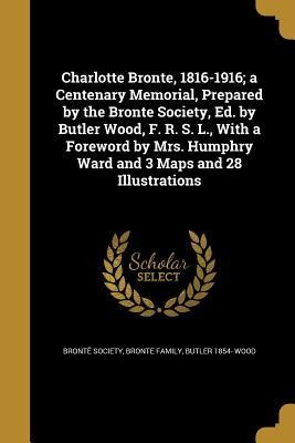 Charlotte Bronte, 1816-1916; a Centenary Memorial, Prepared by the Bronte Society, Ed. by Butler Wood, F. R. S. L., With a Foreword by Mrs. Humphry Ward and 3 Maps and 28 Illustrations