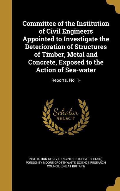 Committee of the Institution of Civil Engineers Appointed to Investigate the Deterioration of Structures of Timber, Metal and Concrete, Exposed to the Action of Sea-water: Reports. No. 1-
