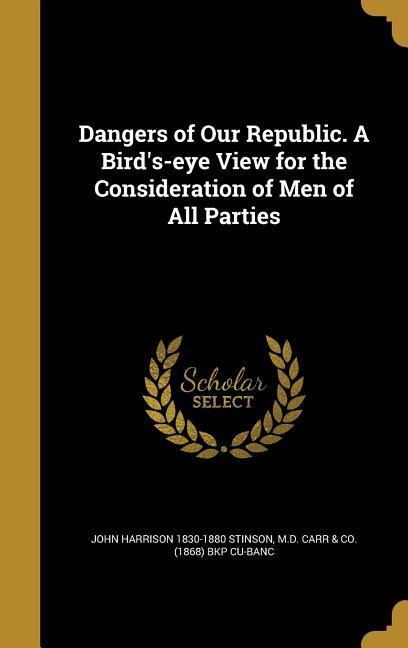 Dangers of Our Republic. A Birds-eye View for the Consideration of Men of All Parties