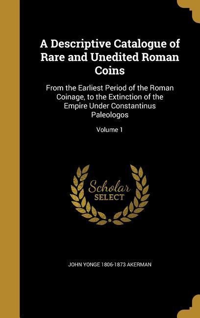 A Descriptive Catalogue of Rare and Unedited Roman Coins: From the Earliest Period of the Roman Coinage, to the Extinction of the Empire Under Constantinus Paleologos; Volume 1