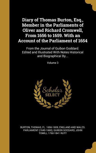 Diary of Thomas Burton, Esq., Member in the Parliaments of Oliver and Richard Cromwell, From 1656 to 1659. With an Account of the Parliament of 1654: From the Journal of Guibon Goddard. Edited and Illustrated With Notes Historical and Biographical By...; 