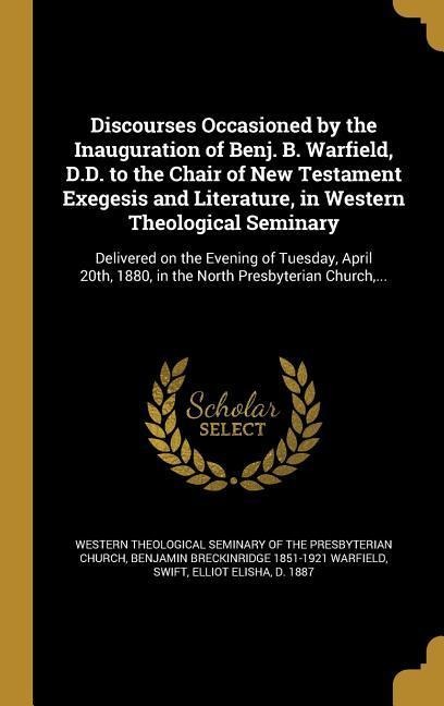 Discourses Occasioned by the Inauguration of Benj. B. Warfield, D.D. to the Chair of New Testament Exegesis and Literature, in Western Theological Seminary: Delivered on the Evening of Tuesday, April 20th, 1880, in the North Presbyterian Church, ...