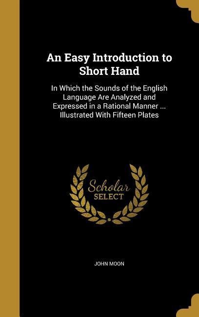 An Easy Introduction to Short Hand: In Which the Sounds of the English Language Are Analyzed and Expressed in a Rational Manner ... Illustrated With Fifteen Plates