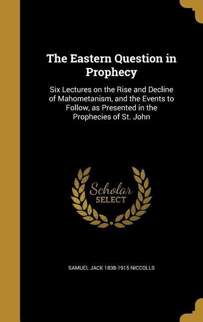 The Eastern Question in Prophecy: Six Lectures on the Rise and Decline of Mahometanism, and the Events to Follow, as Presented in the Prophecies of St. John